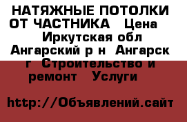 НАТЯЖНЫЕ ПОТОЛКИ ОТ ЧАСТНИКА › Цена ­ 1 - Иркутская обл., Ангарский р-н, Ангарск г. Строительство и ремонт » Услуги   